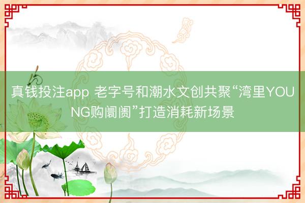 真钱投注app 老字号和潮水文创共聚“湾里YOUNG购阛阓”打造消耗新场景