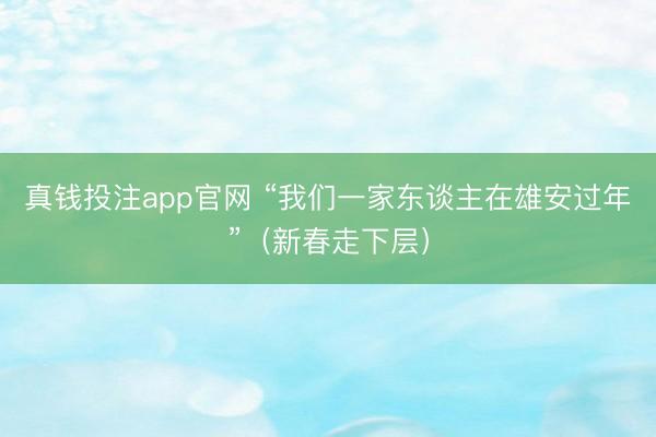 真钱投注app官网 “我们一家东谈主在雄安过年”(新春走下层)