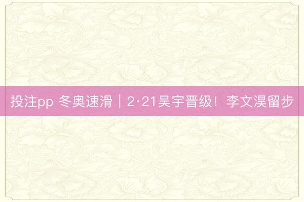 投注pp 冬奥速滑|2·21吴宇晋级!李文淏留步