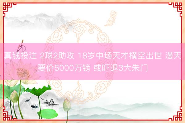 真钱投注 2球2助攻 18岁中场天才横空出世 漫天要价5000万镑 或吓退3大朱门