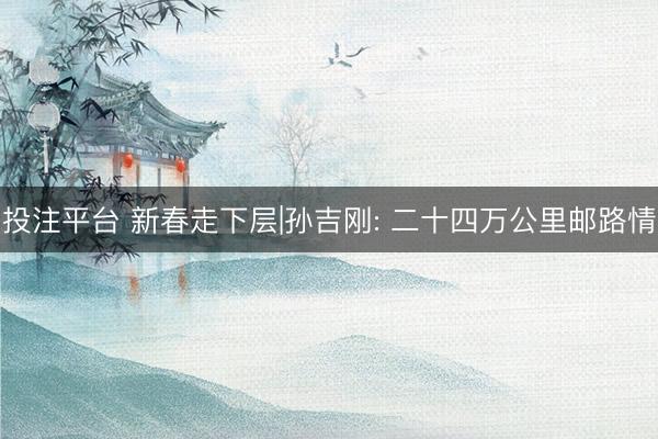 投注平台 新春走下层|孙吉刚: 二十四万公里邮路情