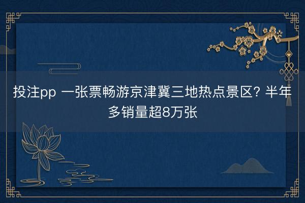 投注pp 一张票畅游京津冀三地热点景区? 半年多销量超8万张