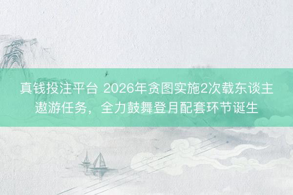 真钱投注平台 2026年贪图实施2次载东谈主遨游任务，全力鼓舞登月配套环节诞生
