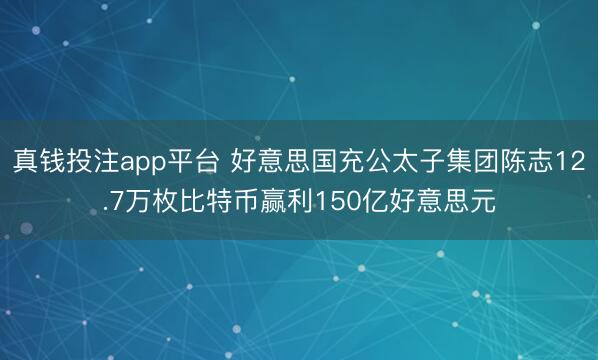 真钱投注app平台 好意思国充公太子集团陈志12.7万枚比特币赢利150亿好意思元