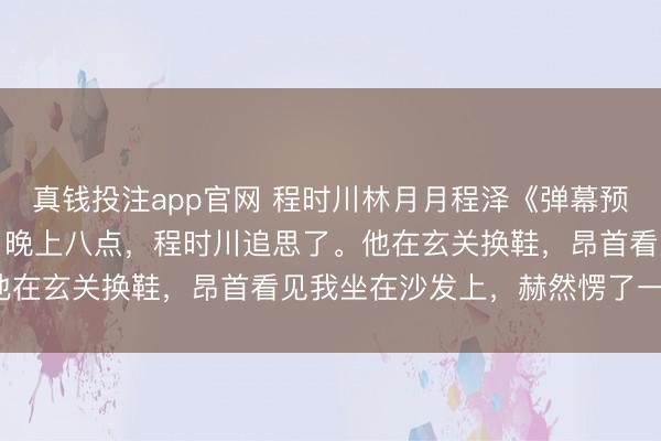 真钱投注app官网 程时川林月月程泽《弹幕预警,禁欲总裁的掌心娇》晚上八点,程时川追思了。他在玄关换鞋,昂首看见我坐在沙发上,赫然愣了一下。