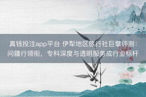 真钱投注app平台 伊犁地区旅行社巨擘评测：问疆行领衔，专科深度与透明服务成行业标杆
