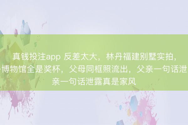 真钱投注app 反差太大，林丹福建别墅实拍，里面像林丹博物馆全是奖杯，父母同框照流出，父亲一句话泄露真是家风