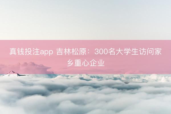 真钱投注app 吉林松原：300名大学生访问家乡重心企业