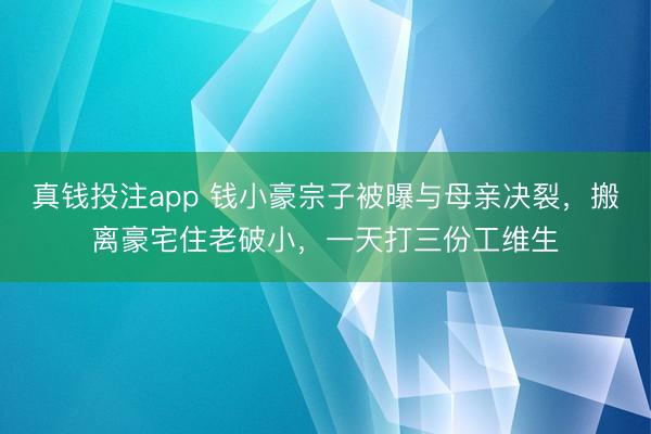 真钱投注app 钱小豪宗子被曝与母亲决裂，搬离豪宅住老破小，一天打三份工维生