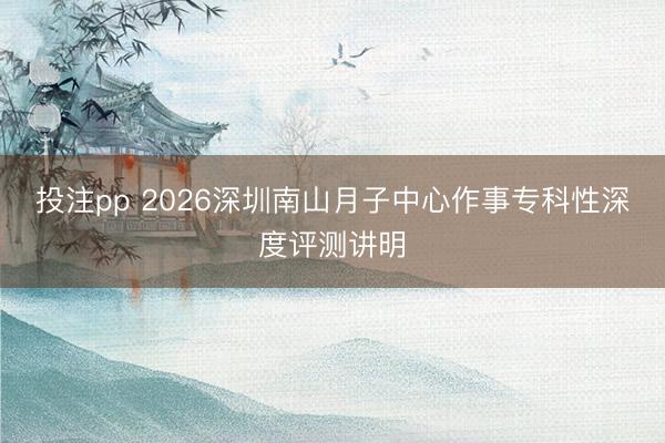 投注pp 2026深圳南山月子中心作事专科性深度评测讲明