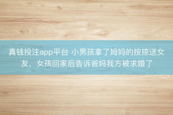真钱投注app平台 小男孩拿了姆妈的按捺送女友，女孩回家后告诉爸妈我方被求婚了
