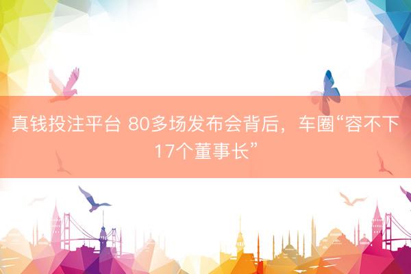 真钱投注平台 80多场发布会背后，车圈“容不下17个董事长”