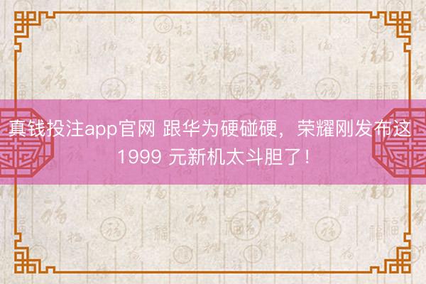 真钱投注app官网 跟华为硬碰硬，荣耀刚发布这 1999 元新机太斗胆了！