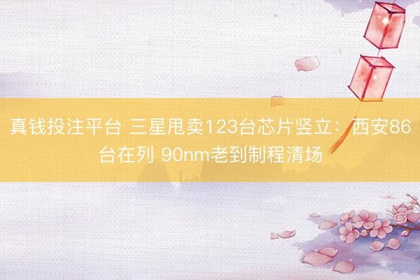 真钱投注平台 三星甩卖123台芯片竖立：西安86台在列 90nm老到制程清场