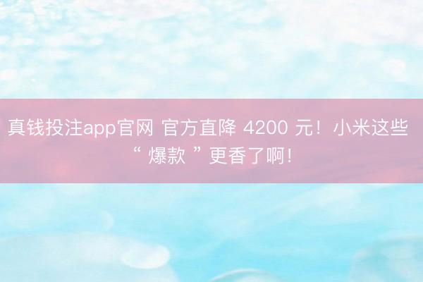 真钱投注app官网 官方直降 4200 元!小米这些 “ 爆款 ” 更香了啊!