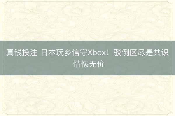 真钱投注 日本玩乡信守Xbox！驳倒区尽是共识 情愫无价