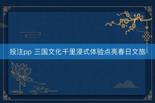 投注pp 三国文化千里浸式体验点亮春日文旅