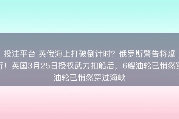 投注平台 英俄海上打破倒计时？俄罗斯警告将爆炸性挫折！英国3月25日授权武力扣船后，6艘油轮已悄然穿过海峡