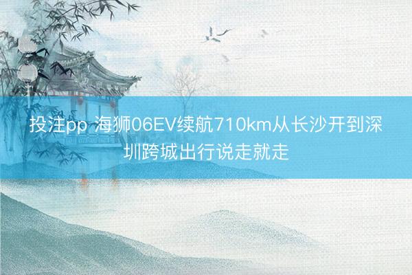 投注pp 海狮06EV续航710km从长沙开到深圳跨城出行说走就走