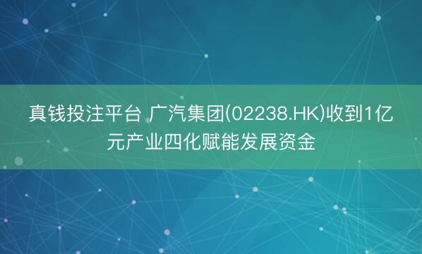 真钱投注平台 广汽集团(02238.HK)收到1亿元产业四化赋能发展资金