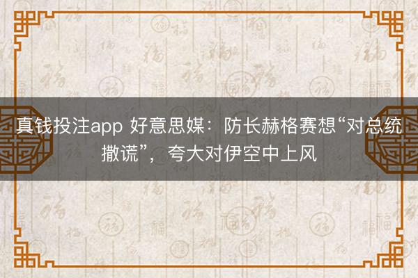 真钱投注app 好意思媒：防长赫格赛想“对总统撒谎”，夸大对伊空中上风