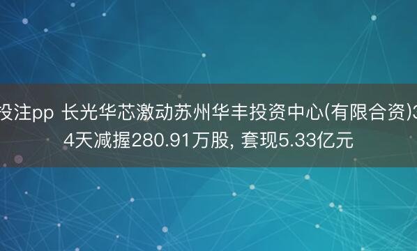 投注pp 长光华芯激动苏州华丰投资中心(有限合资)34天减握280.91万股， 套现5.33亿元