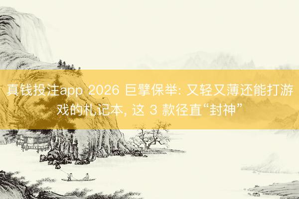 真钱投注app 2026 巨擘保举: 又轻又薄还能打游戏的札记本, 这 3 款径直“封神”