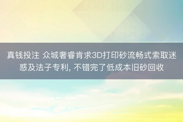 真钱投注 众城奢睿肯求3D打印砂流畅式索取迷惑及法子专利， 不错完了低成本旧砂回收