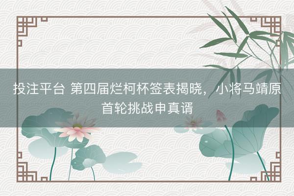 投注平台 第四届烂柯杯签表揭晓,小将马靖原首轮挑战申真谞
