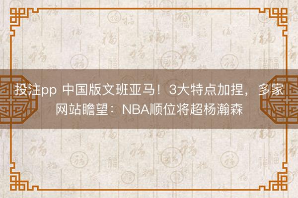投注pp 中国版文班亚马!3大特点加捏,多家网站瞻望:NBA顺位将超杨瀚森