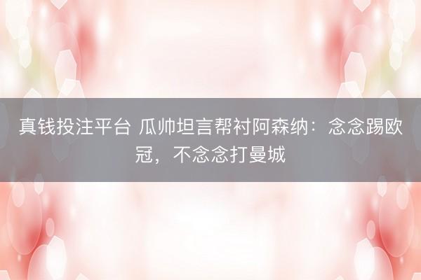 真钱投注平台 瓜帅坦言帮衬阿森纳：念念踢欧冠，不念念打曼城