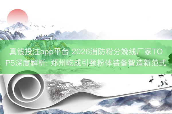 真钱投注app平台 2026消防粉分娩线厂家TOP5深度解析: 郑州屹成引颈粉体装备智造新范式
