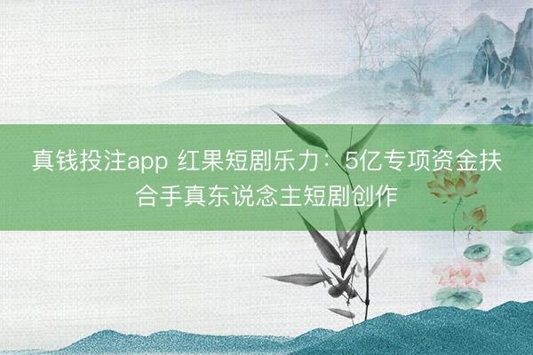 真钱投注app 红果短剧乐力:5亿专项资金扶合手真东说念主短剧创作