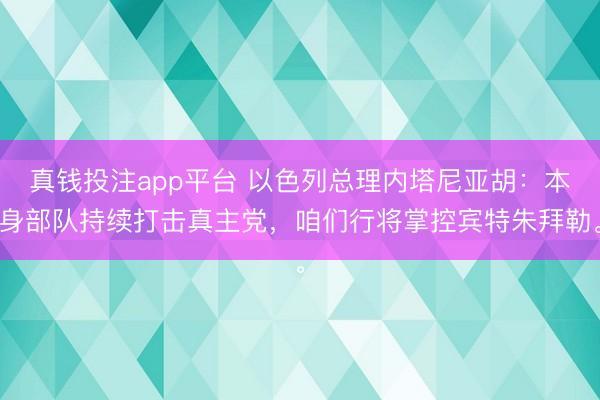 真钱投注app平台 以色列总理内塔尼亚胡：本身部队持续打击真主党，咱们行将掌控宾特朱拜勒。