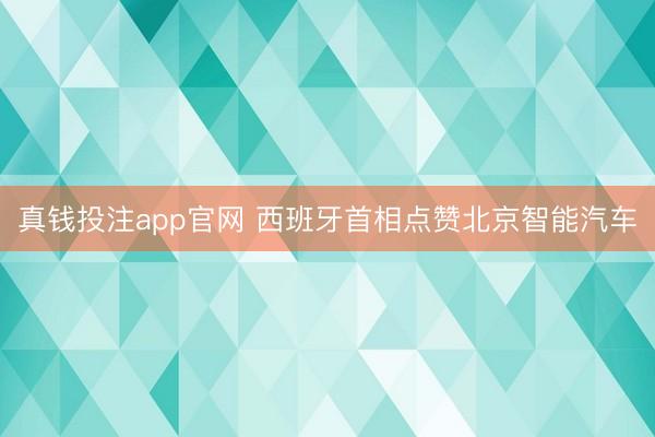 真钱投注app官网 西班牙首相点赞北京智能汽车