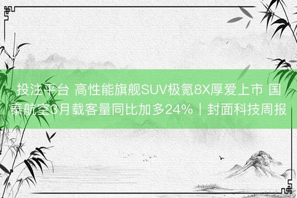 投注平台 高性能旗舰SUV极氪8X厚爱上市 国泰航空3月载客量同比加多24%丨封面科技周报