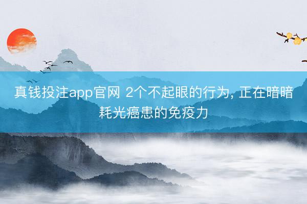 真钱投注app官网 2个不起眼的行为， 正在暗暗耗光癌患的免疫力