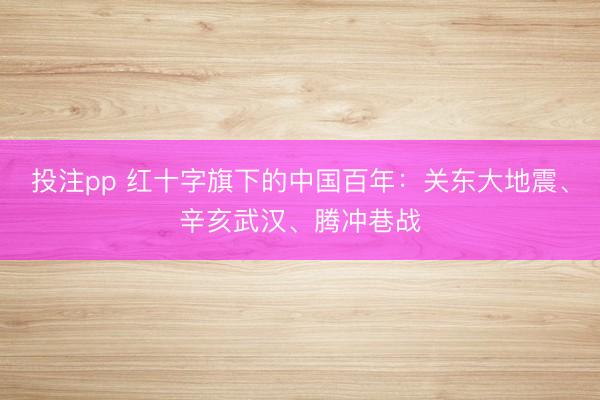 投注pp 红十字旗下的中国百年：关东大地震、辛亥武汉、腾冲巷战