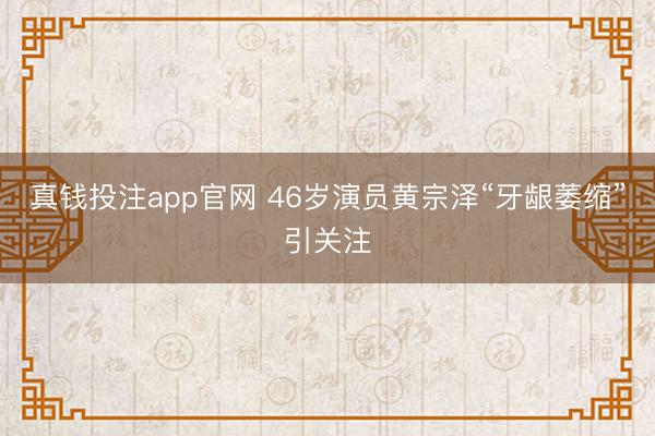 真钱投注app官网 46岁演员黄宗泽“牙龈萎缩”引关注