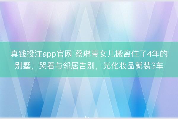 真钱投注app官网 蔡琳带女儿搬离住了4年的别墅，哭着与邻居告别，光化妆品就装3车