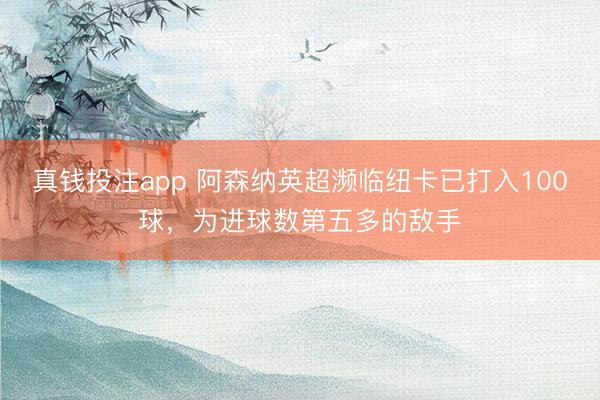 真钱投注app 阿森纳英超濒临纽卡已打入100球，为进球数第五多的敌手