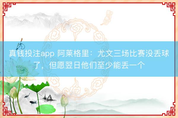 真钱投注app 阿莱格里：尤文三场比赛没丢球了，但愿翌日他们至少能丢一个