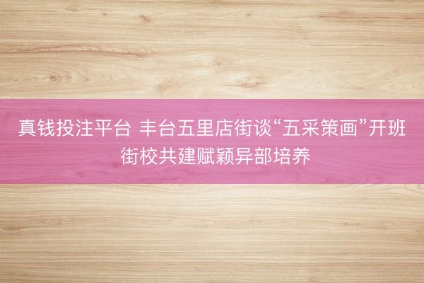 真钱投注平台 丰台五里店街谈“五采策画”开班 街校共建赋颖异部培养