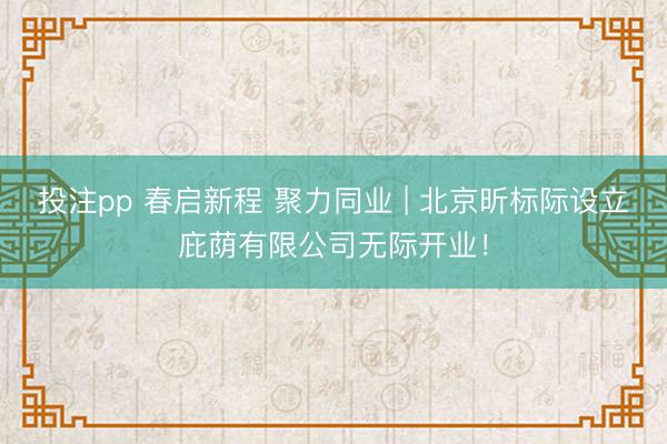 投注pp 春启新程 聚力同业 | 北京昕标际设立庇荫有限公司无际开业！