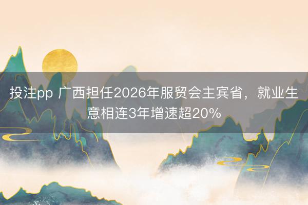 投注pp 广西担任2026年服贸会主宾省，就业生意相连3年增速超20%
