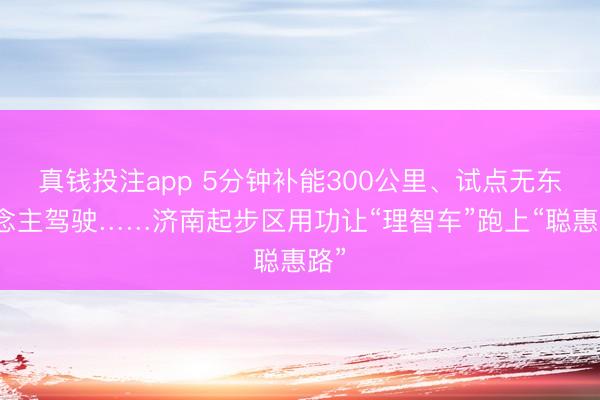 真钱投注app 5分钟补能300公里、试点无东说念主驾驶……济南起步区用功让“理智车”跑上“聪惠路”