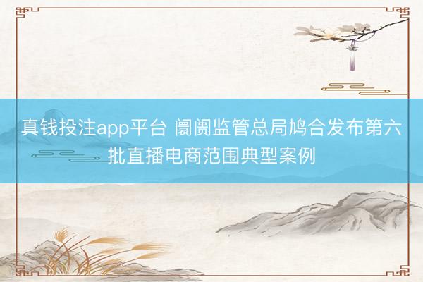 真钱投注app平台 阛阓监管总局鸠合发布第六批直播电商范围典型案例
