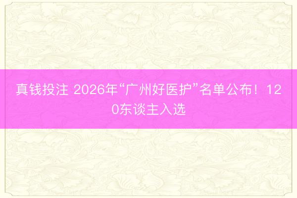 真钱投注 2026年“广州好医护”名单公布！120东谈主入选