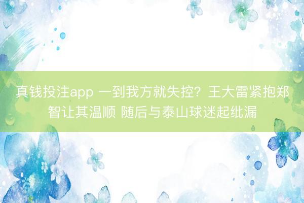 真钱投注app 一到我方就失控？王大雷紧抱郑智让其温顺 随后与泰山球迷起纰漏