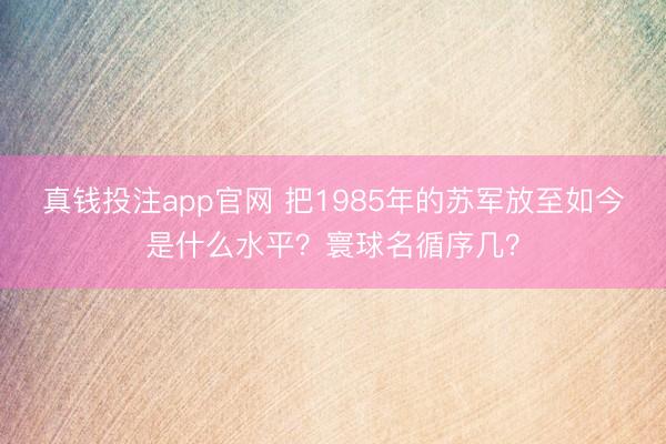真钱投注app官网 把1985年的苏军放至如今是什么水平？寰球名循序几？